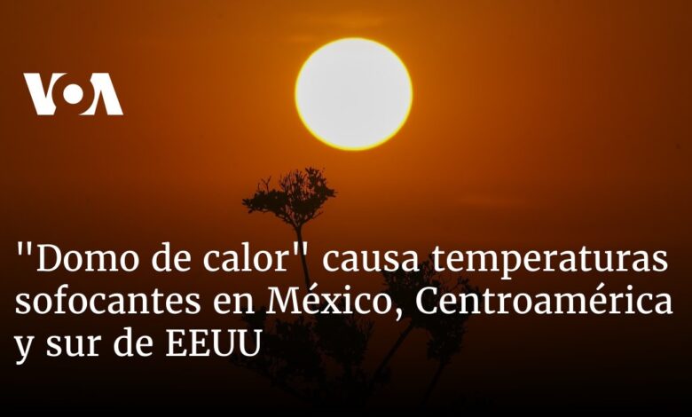 "Domo de calor" causa temperaturas sofocantes en México, Centroamérica y sur de EEUU